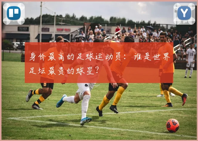 身价最高的足球运动员：谁是世界足坛最贵的球星？