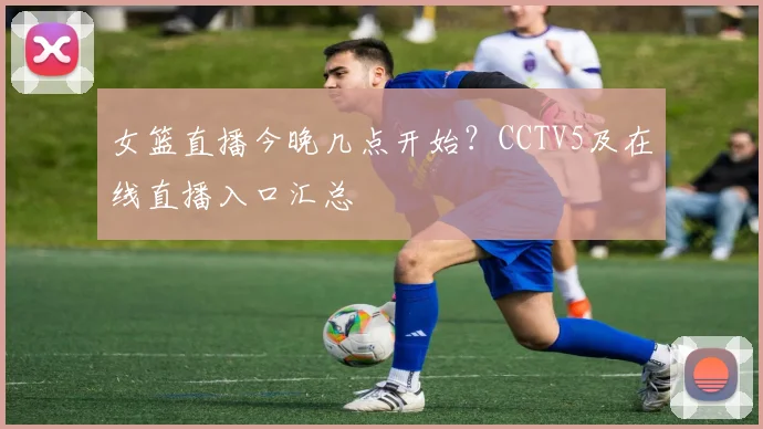 女篮直播今晚几点开始?CCTV5及在线直播入口汇总